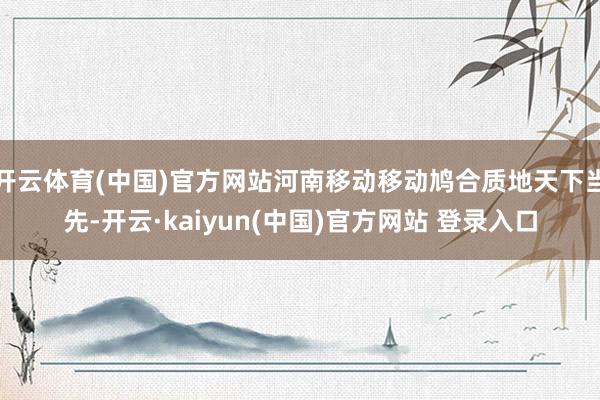 开云体育(中国)官方网站河南移动移动鸠合质地天下当先-开云·kaiyun(中国)官方网站 登录入口