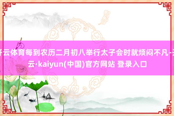 开云体育每到农历二月初八举行太子会时就烦闷不凡-开云·kaiyun(中国)官方网站 登录入口