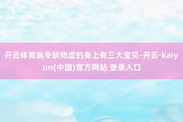 开云体育纵令妖物虚的身上有三大宝贝-开云·kaiyun(中国)官方网站 登录入口