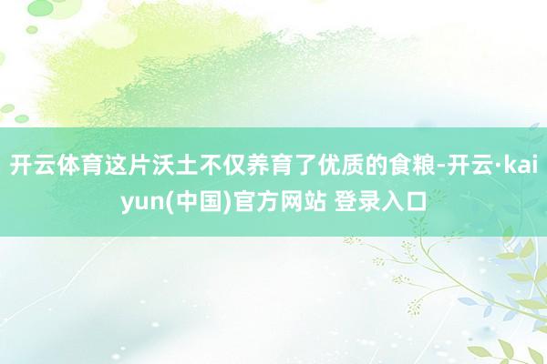 开云体育这片沃土不仅养育了优质的食粮-开云·kaiyun(中国)官方网站 登录入口