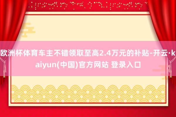 欧洲杯体育车主不错领取至高2.4万元的补贴-开云·kaiyun(中国)官方网站 登录入口