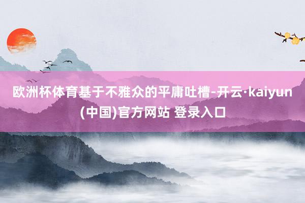 欧洲杯体育基于不雅众的平庸吐槽-开云·kaiyun(中国)官方网站 登录入口