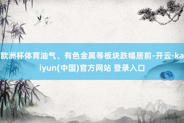 欧洲杯体育油气、有色金属等板块跌幅居前-开云·kaiyun(中国)官方网站 登录入口