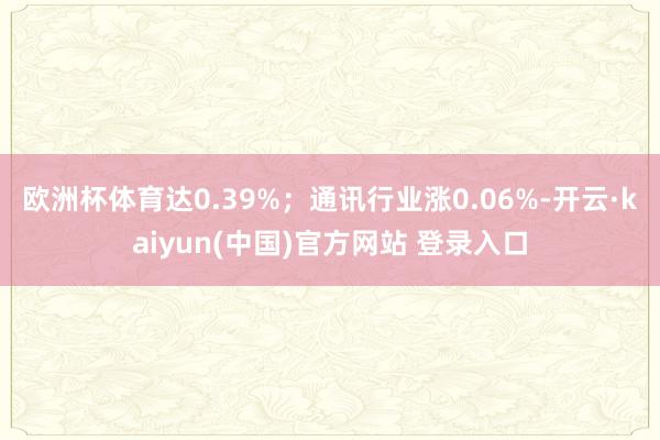欧洲杯体育达0.39%；通讯行业涨0.06%-开云·kaiyun(中国)官方网站 登录入口