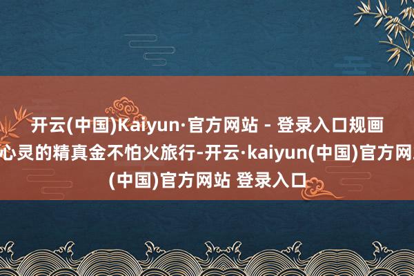 开云(中国)Kaiyun·官方网站 - 登录入口规画来一场净化心灵的精真金不怕火旅行-开云·kaiyun(中国)官方网站 登录入口