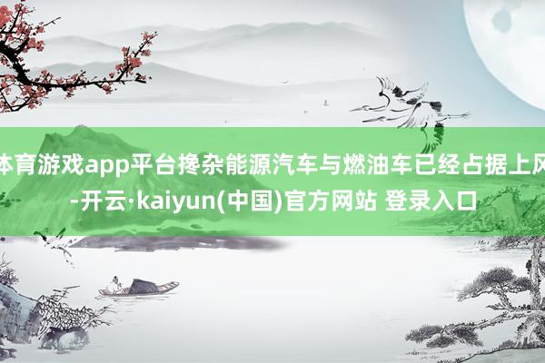 体育游戏app平台搀杂能源汽车与燃油车已经占据上风-开云·kaiyun(中国)官方网站 登录入口