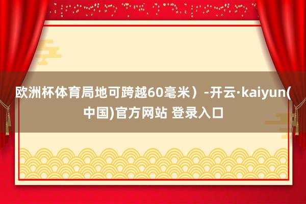 欧洲杯体育局地可跨越60毫米）-开云·kaiyun(中国)官方网站 登录入口