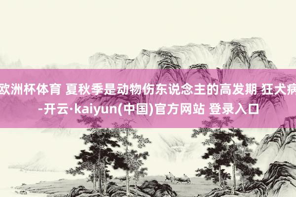 欧洲杯体育 夏秋季是动物伤东说念主的高发期 狂犬病-开云·kaiyun(中国)官方网站 登录入口