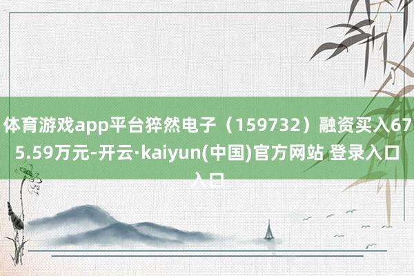 体育游戏app平台猝然电子（159732）融资买入675.59万元-开云·kaiyun(中国)官方网站 登录入口