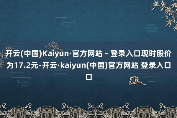 开云(中国)Kaiyun·官方网站 - 登录入口现时股价为17.2元-开云·kaiyun(中国)官方网站 登录入口