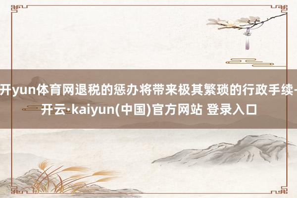 开yun体育网退税的惩办将带来极其繁琐的行政手续-开云·kaiyun(中国)官方网站 登录入口