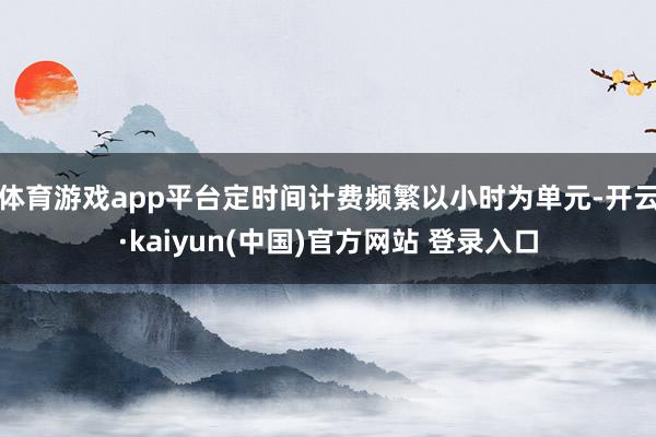 体育游戏app平台定时间计费频繁以小时为单元-开云·kaiyun(中国)官方网站 登录入口