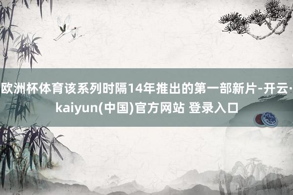 欧洲杯体育该系列时隔14年推出的第一部新片-开云·kaiyun(中国)官方网站 登录入口
