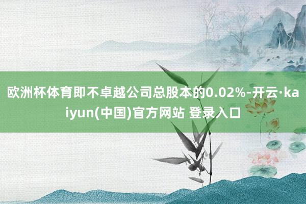欧洲杯体育即不卓越公司总股本的0.02%-开云·kaiyun(中国)官方网站 登录入口