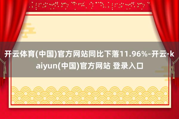 开云体育(中国)官方网站同比下落11.96%-开云·kaiyun(中国)官方网站 登录入口