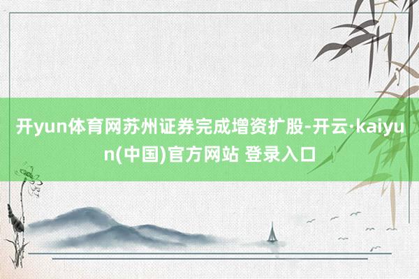 开yun体育网苏州证券完成增资扩股-开云·kaiyun(中国)官方网站 登录入口
