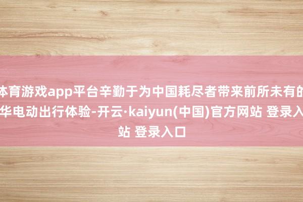 体育游戏app平台辛勤于为中国耗尽者带来前所未有的豪华电动出行体验-开云·kaiyun(中国)官方网站 登录入口