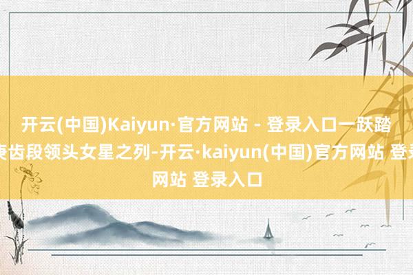 开云(中国)Kaiyun·官方网站 - 登录入口一跃踏进同庚齿段领头女星之列-开云·kaiyun(中国)官方网站 登录入口