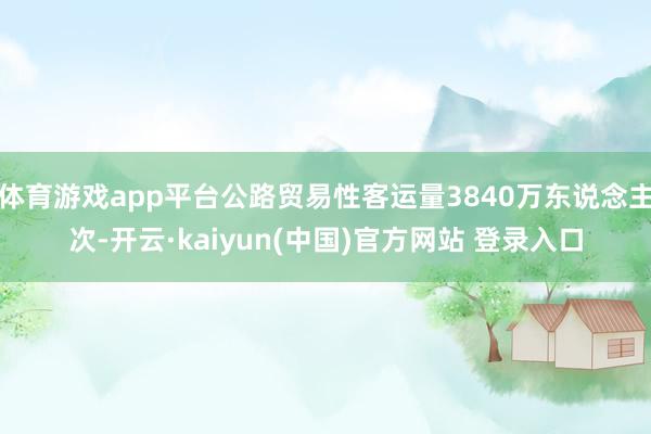 体育游戏app平台公路贸易性客运量3840万东说念主次-开云·kaiyun(中国)官方网站 登录入口