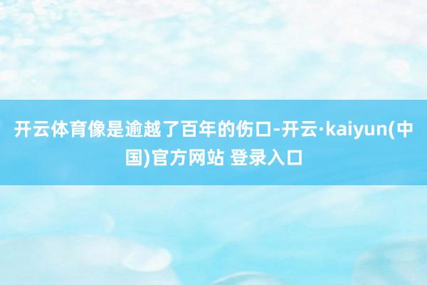 开云体育像是逾越了百年的伤口-开云·kaiyun(中国)官方网站 登录入口
