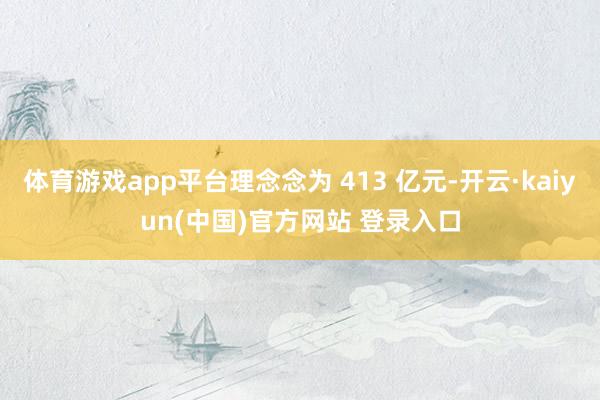 体育游戏app平台理念念为 413 亿元-开云·kaiyun(中国)官方网站 登录入口