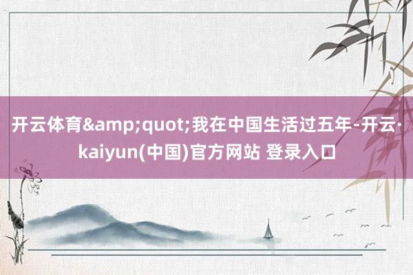 开云体育&quot;我在中国生活过五年-开云·kaiyun(中国)官方网站 登录入口
