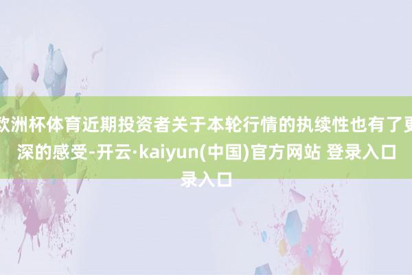 欧洲杯体育近期投资者关于本轮行情的执续性也有了更深的感受-开云·kaiyun(中国)官方网站 登录入口