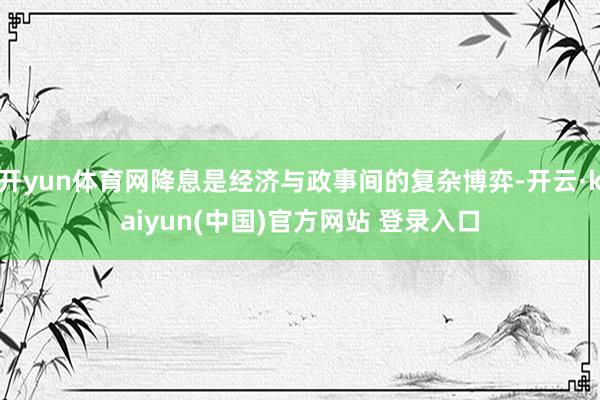 开yun体育网降息是经济与政事间的复杂博弈-开云·kaiyun(中国)官方网站 登录入口