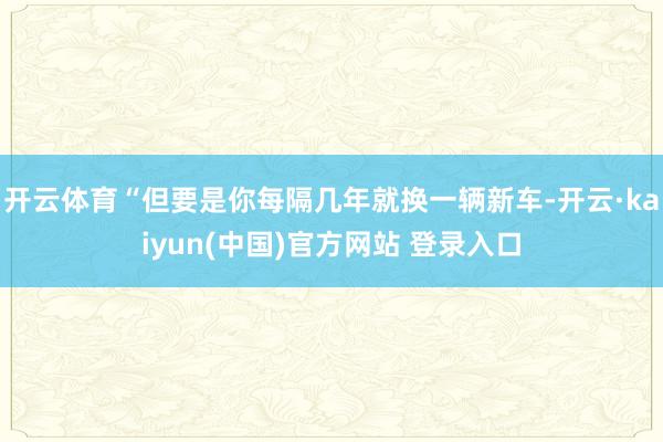 开云体育“但要是你每隔几年就换一辆新车-开云·kaiyun(中国)官方网站 登录入口