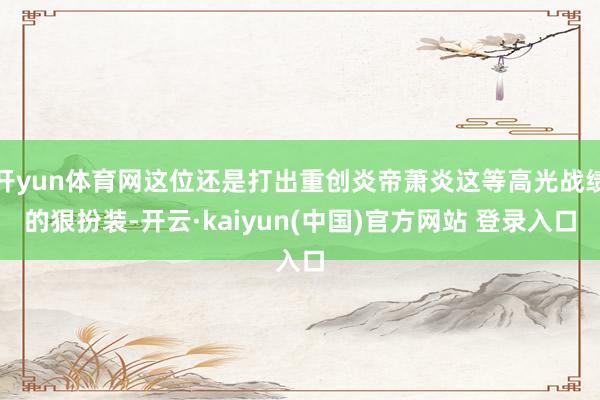 开yun体育网这位还是打出重创炎帝萧炎这等高光战绩的狠扮装-开云·kaiyun(中国)官方网站 登录入口