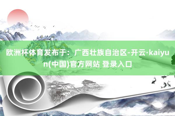 欧洲杯体育发布于：广西壮族自治区-开云·kaiyun(中国)官方网站 登录入口
