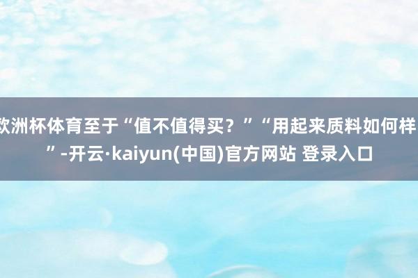 欧洲杯体育至于“值不值得买？”“用起来质料如何样？”-开云·kaiyun(中国)官方网站 登录入口