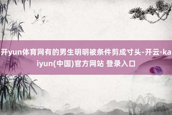 开yun体育网有的男生明明被条件剪成寸头-开云·kaiyun(中国)官方网站 登录入口