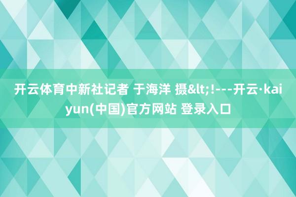 开云体育中新社记者 于海洋 摄<!---开云·kaiyun(中国)官方网站 登录入口
