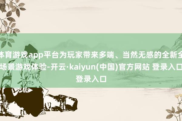 体育游戏app平台为玩家带来多端、当然无感的全新全场景游戏体验-开云·kaiyun(中国)官方网站 登录入口