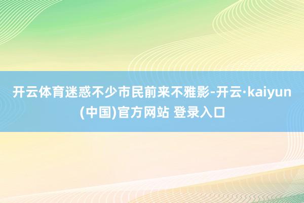 开云体育迷惑不少市民前来不雅影-开云·kaiyun(中国)官方网站 登录入口