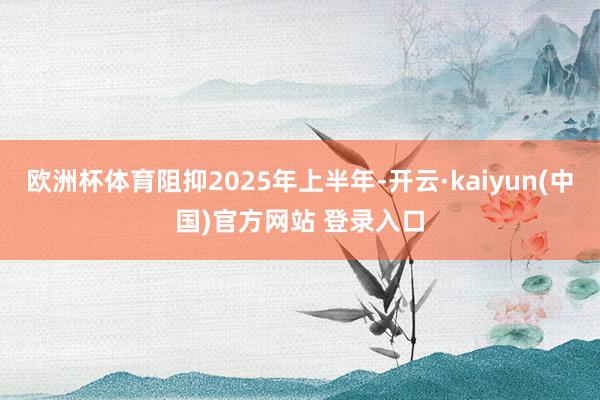 欧洲杯体育阻抑2025年上半年-开云·kaiyun(中国)官方网站 登录入口