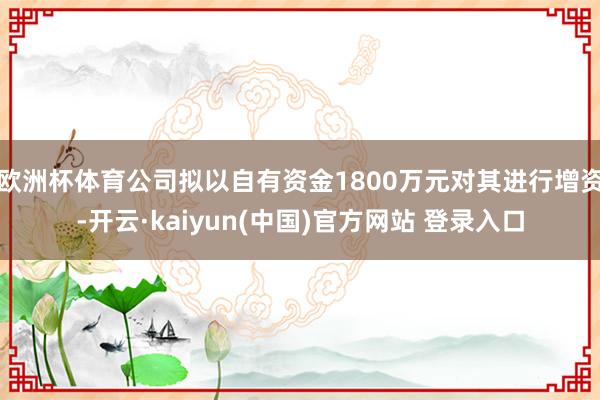 欧洲杯体育公司拟以自有资金1800万元对其进行增资-开云·kaiyun(中国)官方网站 登录入口
