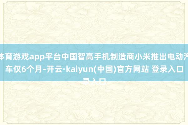 体育游戏app平台中国智高手机制造商小米推出电动汽车仅6个月-开云·kaiyun(中国)官方网站 登录入口