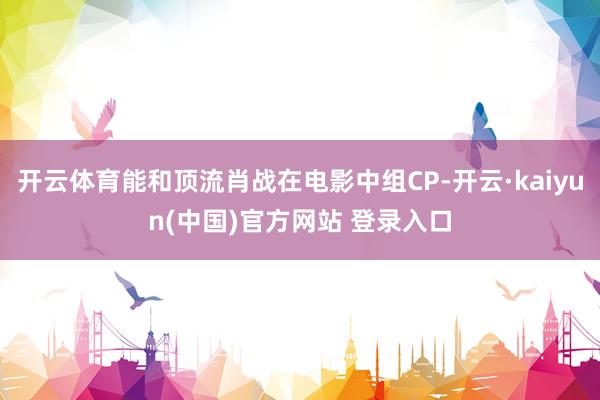 开云体育能和顶流肖战在电影中组CP-开云·kaiyun(中国)官方网站 登录入口