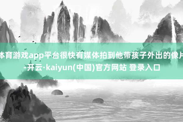 体育游戏app平台很快有媒体拍到他带孩子外出的像片-开云·kaiyun(中国)官方网站 登录入口
