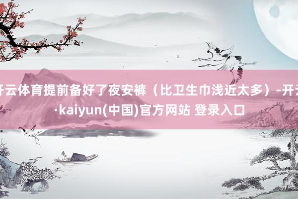 开云体育提前备好了夜安裤（比卫生巾浅近太多）-开云·kaiyun(中国)官方网站 登录入口