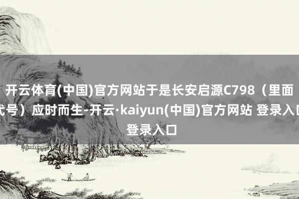 开云体育(中国)官方网站于是长安启源C798（里面代号）应时而生-开云·kaiyun(中国)官方网站 登录入口
