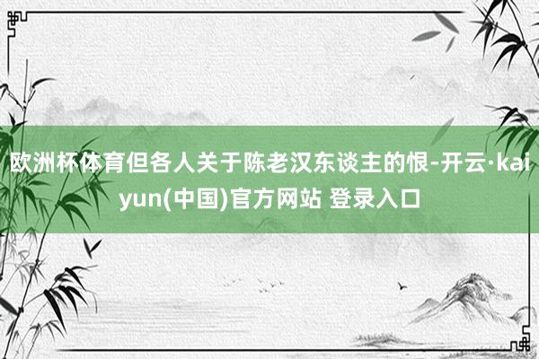 欧洲杯体育但各人关于陈老汉东谈主的恨-开云·kaiyun(中国)官方网站 登录入口