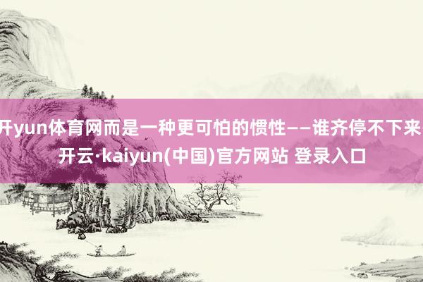 开yun体育网而是一种更可怕的惯性——谁齐停不下来-开云·kaiyun(中国)官方网站 登录入口