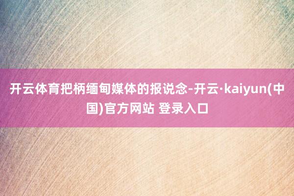 开云体育把柄缅甸媒体的报说念-开云·kaiyun(中国)官方网站 登录入口