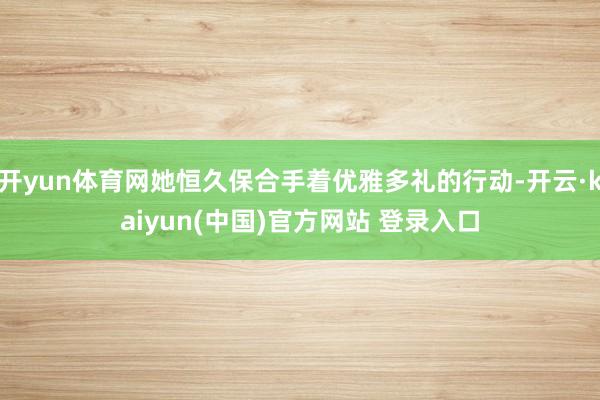 开yun体育网她恒久保合手着优雅多礼的行动-开云·kaiyun(中国)官方网站 登录入口