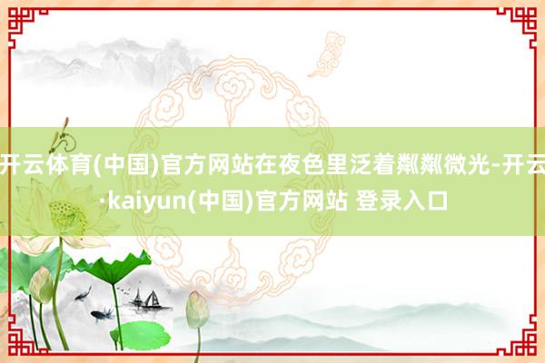 开云体育(中国)官方网站在夜色里泛着粼粼微光-开云·kaiyun(中国)官方网站 登录入口