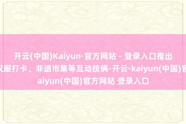 开云(中国)Kaiyun·官方网站 - 登录入口推出属蛇搭客免票、汉服打卡、非遗市集等互动技俩-开云·kaiyun(中国)官方网站 登录入口