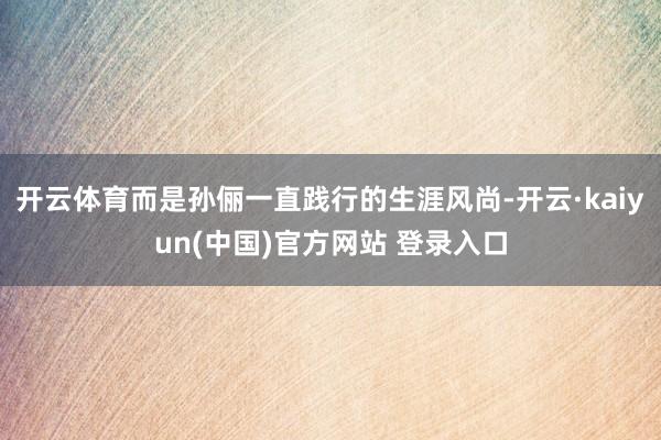 开云体育而是孙俪一直践行的生涯风尚-开云·kaiyun(中国)官方网站 登录入口